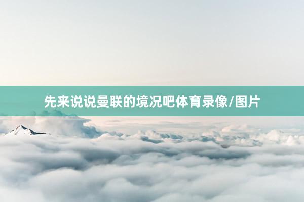 先来说说曼联的境况吧体育录像/图片