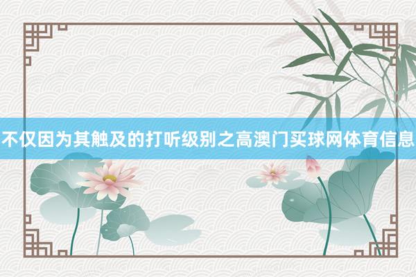 不仅因为其触及的打听级别之高澳门买球网体育信息
