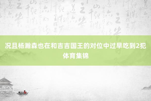况且杨瀚森也在和吉吉国王的对位中过早吃到2犯体育集锦