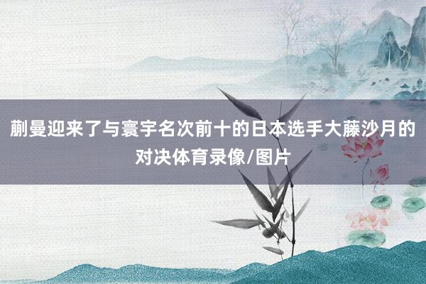 蒯曼迎来了与寰宇名次前十的日本选手大藤沙月的对决体育录像/图片