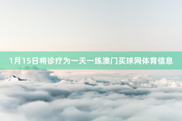 1月15日将诊疗为一天一练澳门买球网体育信息