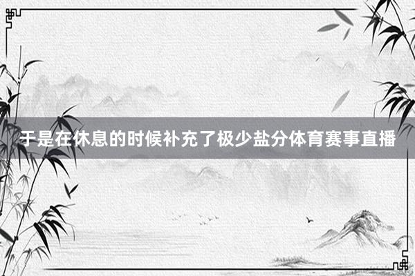 于是在休息的时候补充了极少盐分体育赛事直播