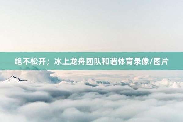 绝不松开；冰上龙舟团队和谐体育录像/图片