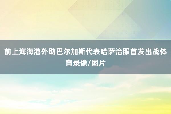 前上海海港外助巴尔加斯代表哈萨治服首发出战体育录像/图片
