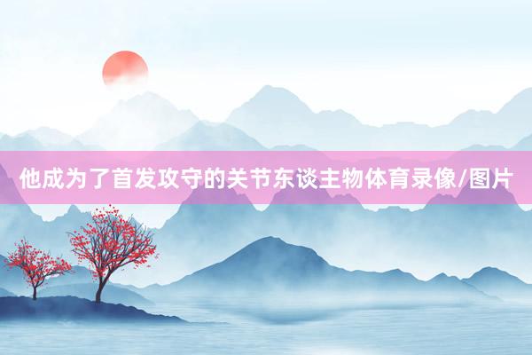 他成为了首发攻守的关节东谈主物体育录像/图片