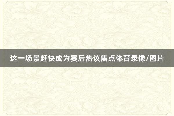 这一场景赶快成为赛后热议焦点体育录像/图片
