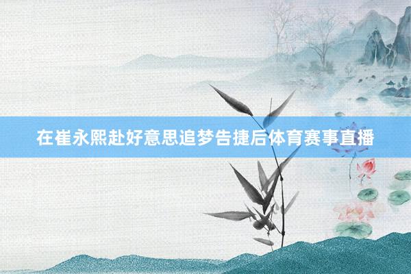 在崔永熙赴好意思追梦告捷后体育赛事直播