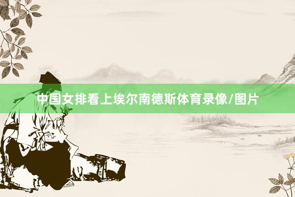 中国女排看上埃尔南德斯体育录像/图片