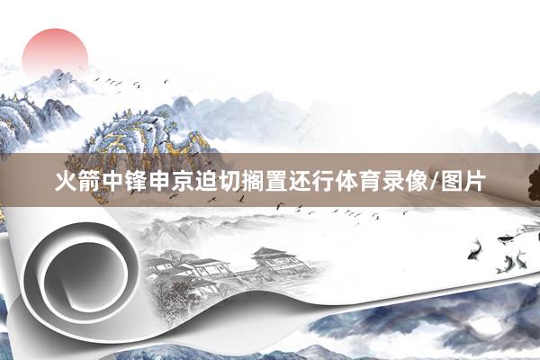 火箭中锋申京迫切搁置还行体育录像/图片