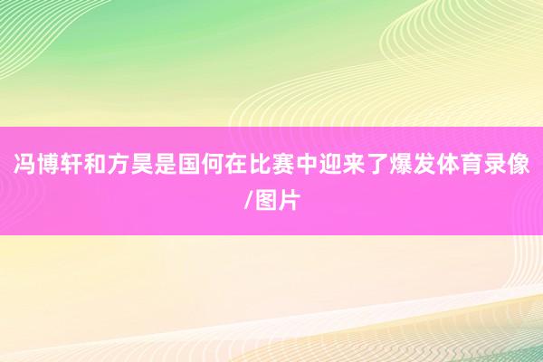 冯博轩和方昊是国何在比赛中迎来了爆发体育录像/图片
