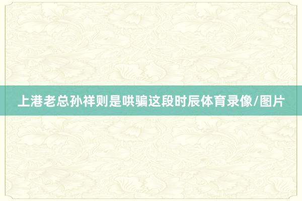 上港老总孙祥则是哄骗这段时辰体育录像/图片
