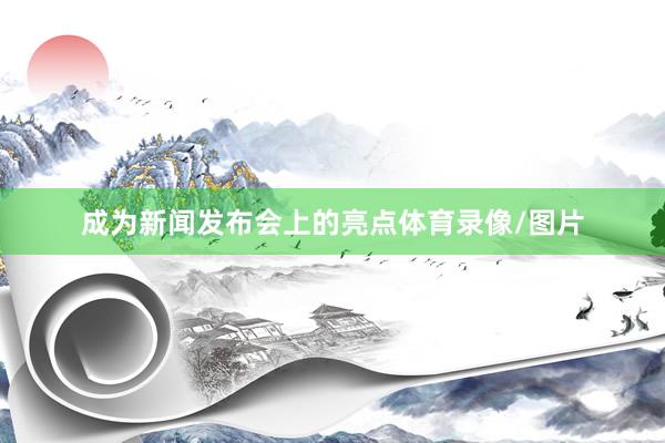 成为新闻发布会上的亮点体育录像/图片