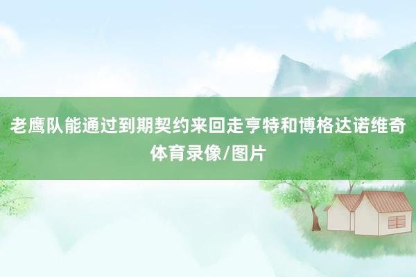 老鹰队能通过到期契约来回走亨特和博格达诺维奇体育录像/图片