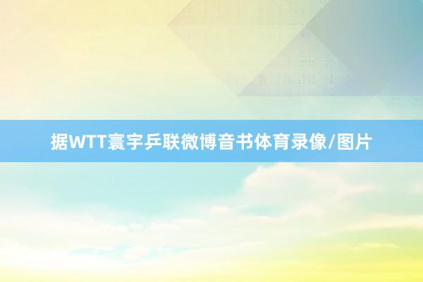 据WTT寰宇乒联微博音书体育录像/图片