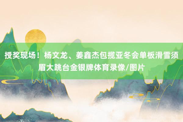 授奖现场！杨文龙、姜鑫杰包揽亚冬会单板滑雪须眉大跳台金银牌体育录像/图片