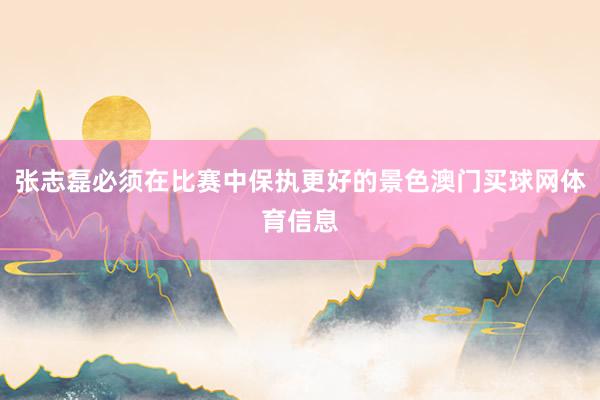 张志磊必须在比赛中保执更好的景色澳门买球网体育信息