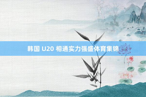 韩国 U20 相通实力强盛体育集锦