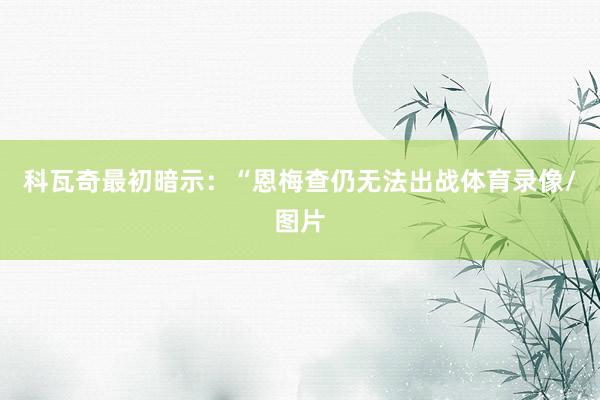 科瓦奇最初暗示：“恩梅查仍无法出战体育录像/图片