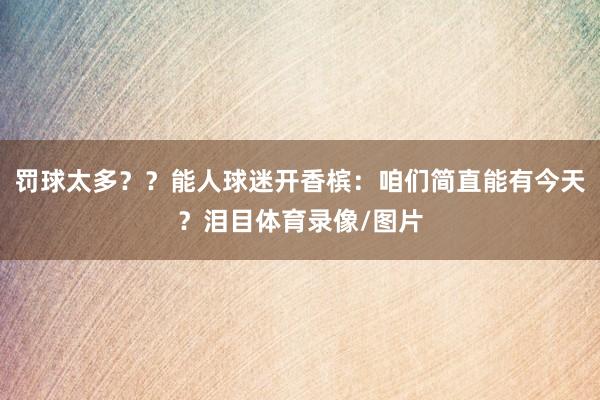 罚球太多？？能人球迷开香槟：咱们简直能有今天？泪目体育录像/图片