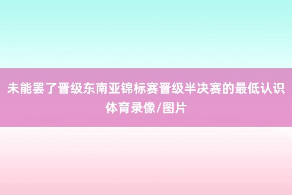 未能罢了晋级东南亚锦标赛晋级半决赛的最低认识体育录像/图片