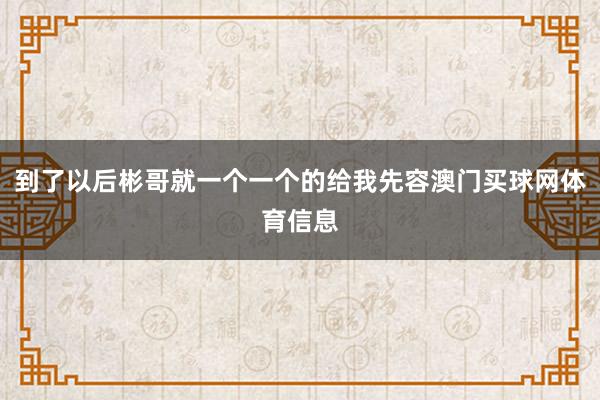 到了以后彬哥就一个一个的给我先容澳门买球网体育信息