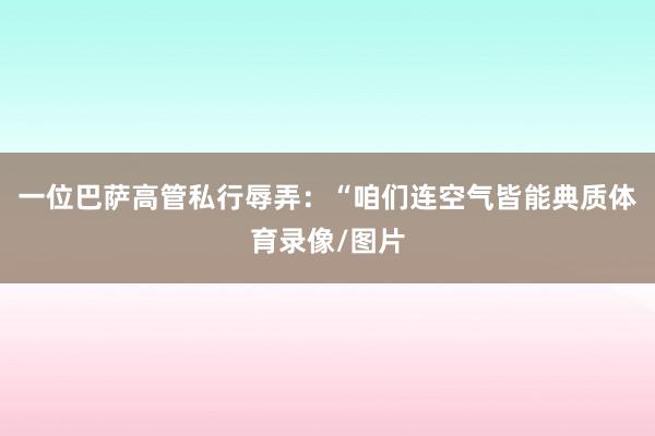 一位巴萨高管私行辱弄:“咱们连空气皆能典质体育录像/图片