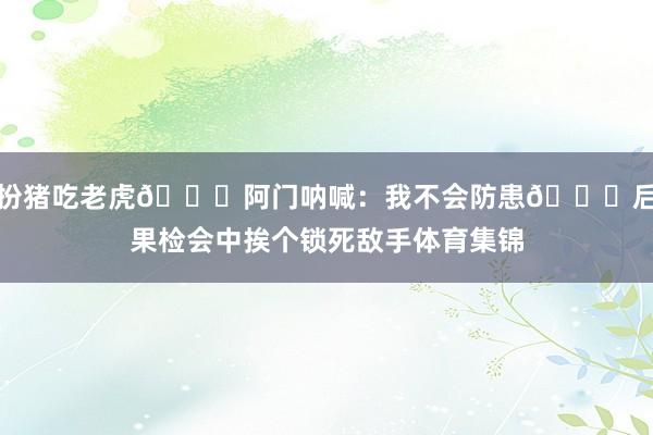 扮猪吃老虎😂阿门呐喊：我不会防患🙃后果检会中挨个锁死敌手体育集锦