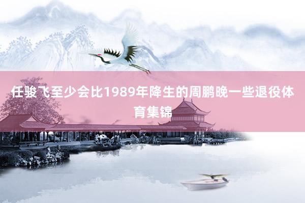 任骏飞至少会比1989年降生的周鹏晚一些退役体育集锦