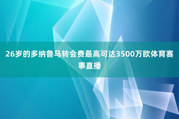 26岁的多纳鲁马转会费最高可达3500万欧体育赛事直播