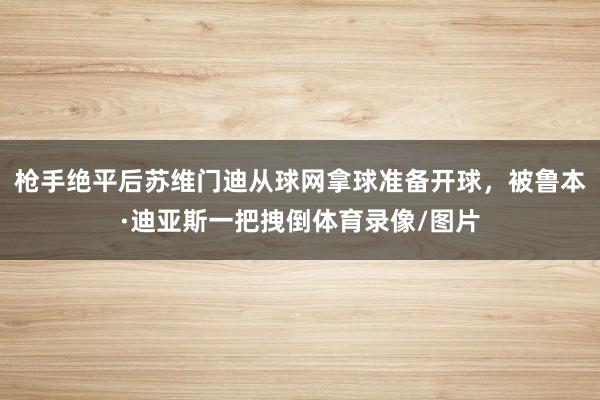 枪手绝平后苏维门迪从球网拿球准备开球，被鲁本·迪亚斯一把拽倒体育录像/图片