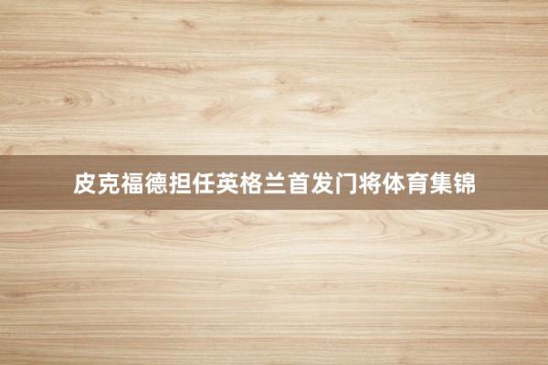 皮克福德担任英格兰首发门将体育集锦
