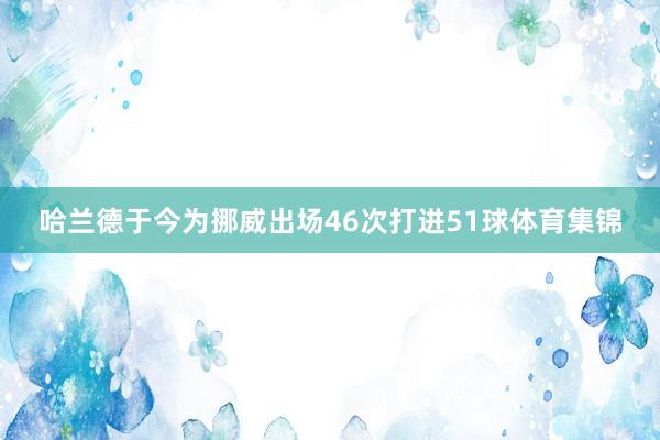 哈兰德于今为挪威出场46次打进51球体育集锦
