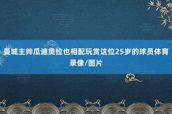 曼城主帅瓜迪奥拉也相配玩赏这位25岁的球员体育录像/图片