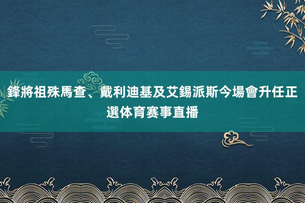 鋒將祖殊馬查、戴利迪基及艾錫派斯今場會升任正選体育赛事直播