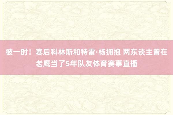 彼一时！赛后科林斯和特雷·杨拥抱 两东谈主曾在老鹰当了5年队友体育赛事直播