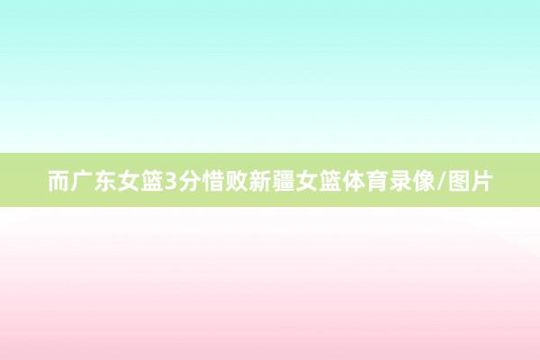 而广东女篮3分惜败新疆女篮体育录像/图片