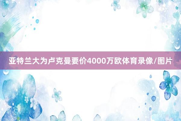 亚特兰大为卢克曼要价4000万欧体育录像/图片